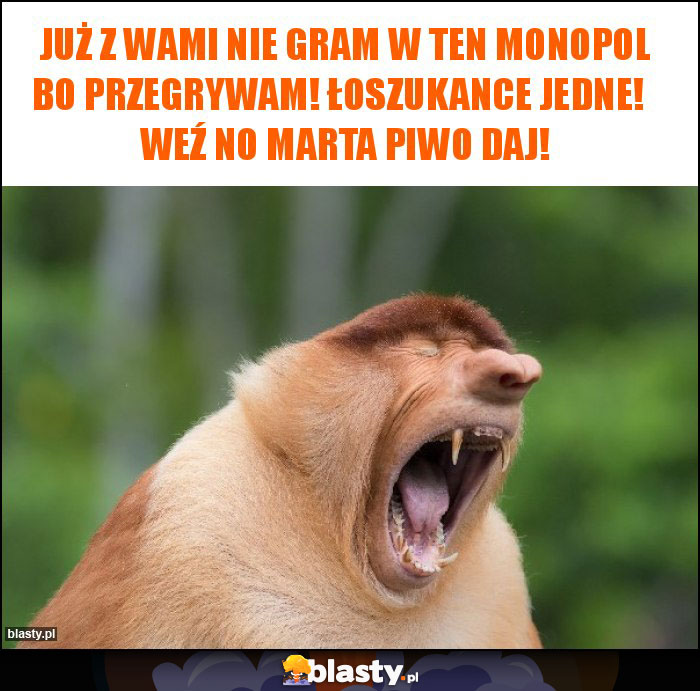 Już z wami nie gram w ten monopol bo przegrywam! Łoszukance jedne! Weź no Marta piwo daj! Już z wami nie gram w ten monopol bo przegrywam! Łoszukance jedne! Weź no Marta piwo daj!