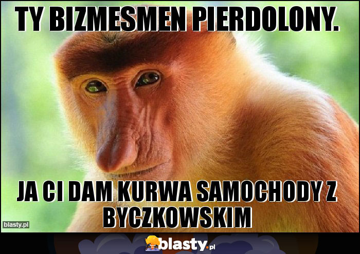 Ty bizmesmen pierdolony. Ty bizmesmen pierdolony.