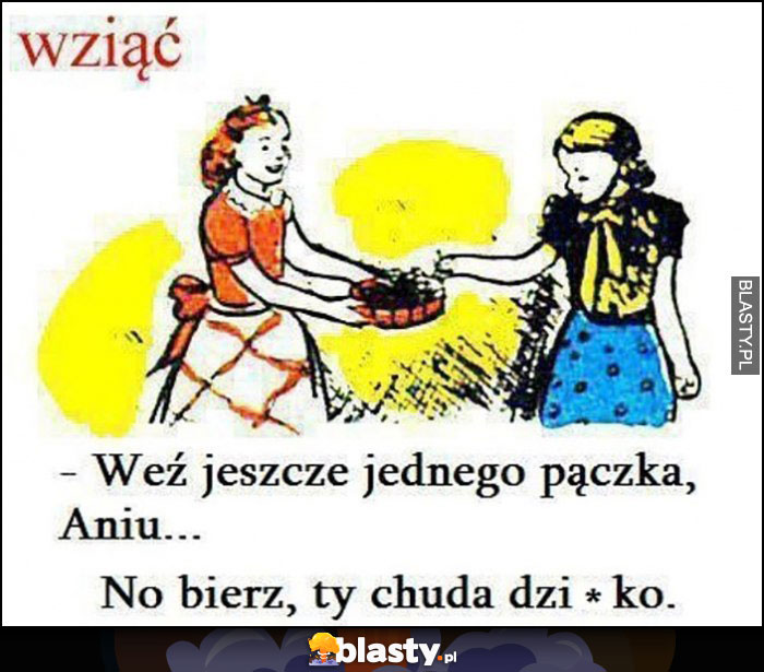 Wziąć - weź jeszcze jednego pączka Aniu, no bierz ty chuda dziwko