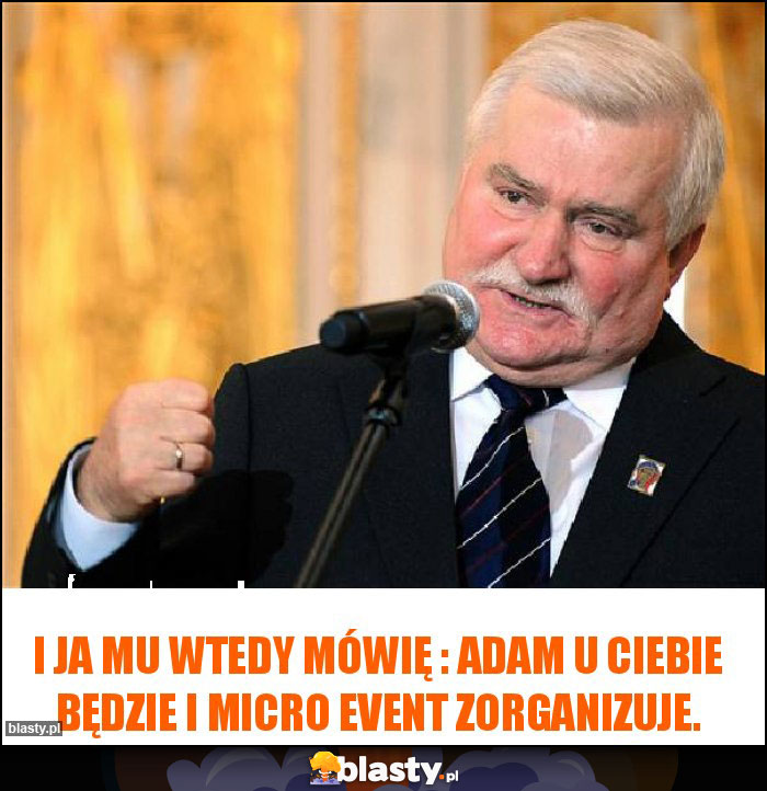 I ja mu wtedy mówię : Adam u Ciebie będzie i Micro Event zorganizuje. I ja mu wtedy mówię : Adam u Ciebie będzie i Micro Event zorganizuje.