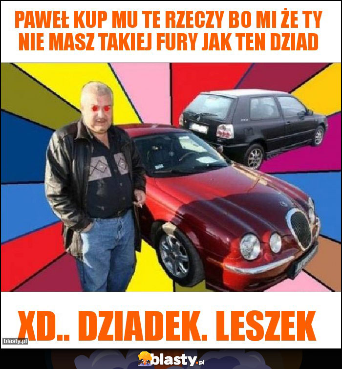 Paweł kup mu te rzeczy bo mi że ty nie masz takiej fury jak ten dziad Paweł kup mu te rzeczy bo mi że ty nie masz takiej fury jak ten dziad