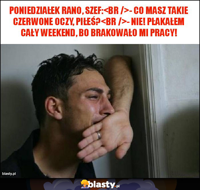 Poniedziałek rano, szef:
- Co masz takie czerwone oczy, piłeś?
- Nie! Płakałem cały weekend, bo brakowało mi pracy!