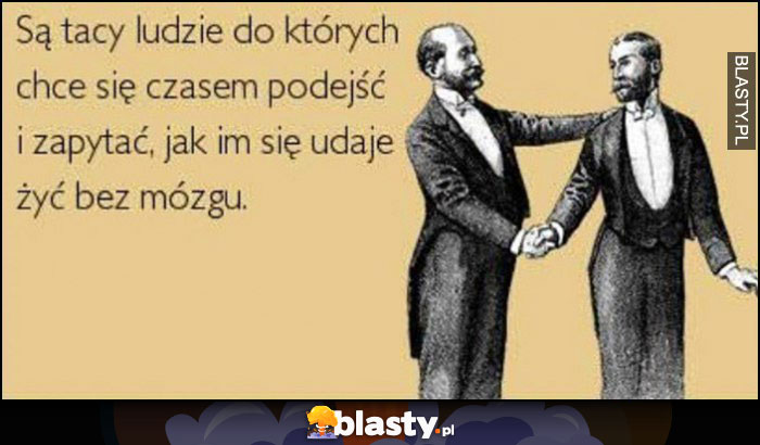 Są tacy ludzie do których chce się czasem podejść i zapytać jak im się udaje żyć bez mózgu