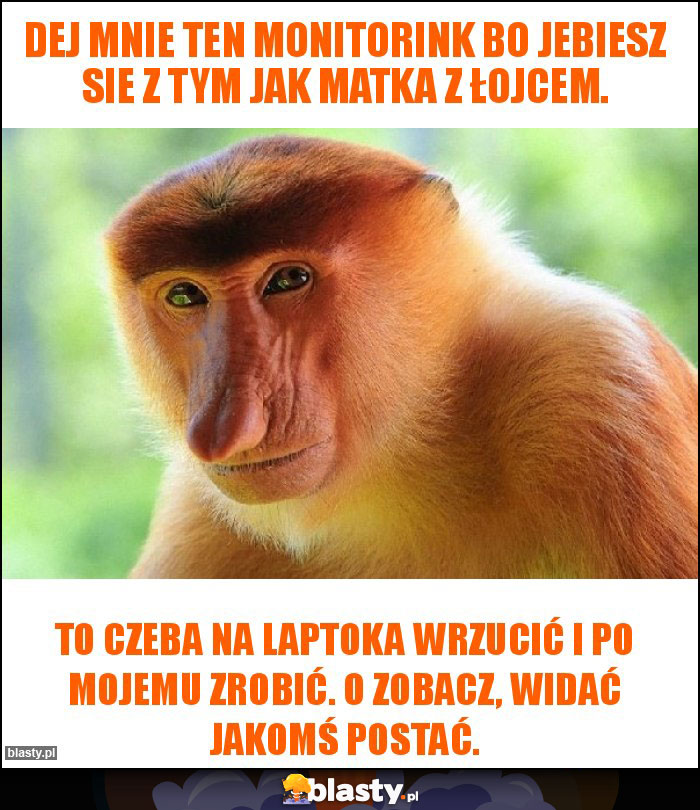 Dej mnie ten monitorink bo jebiesz sie z tym jak matka z łojcem. Dej mnie ten monitorink bo jebiesz sie z tym jak matka z łojcem.