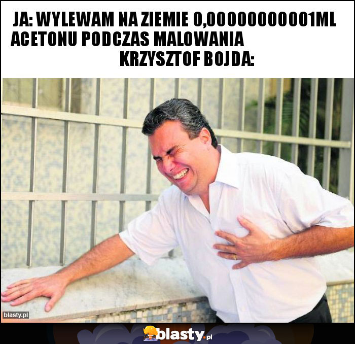 Ja: wylewam na ziemie 0,00000000001ml acetonu podczas malowania Krzysztof Bojda: Ja: wylewam na ziemie 0,00000000001ml acetonu podczas malowania Krzysztof Bojda: