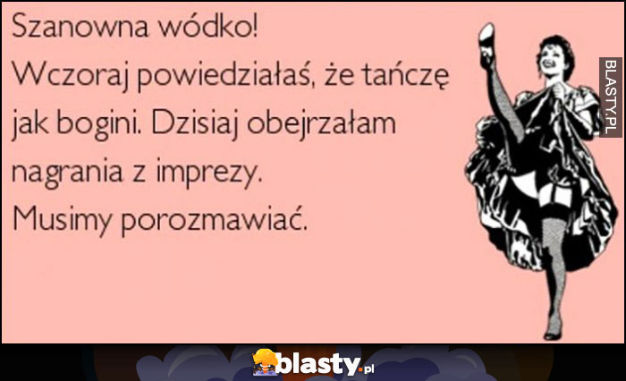 Szanowna wódko, wczoraj powiedziałaś że tańczę jak bogini, dzisiaj obejrzałam nagrania z imprezy, musimy porozmawiać