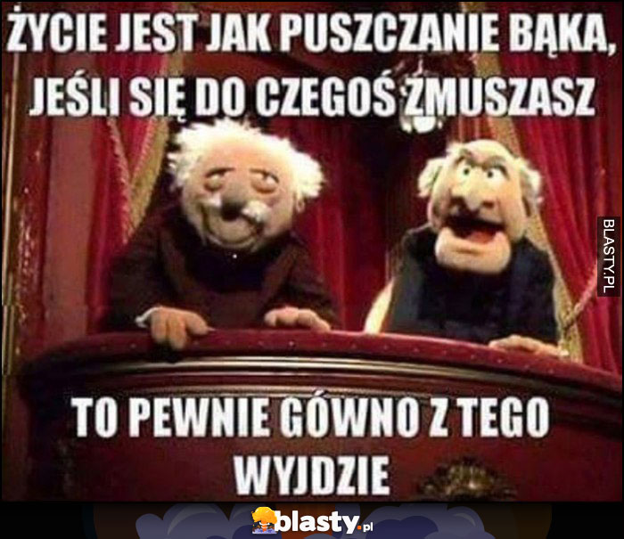 Życie jest jak puszczenie bąka, jeśli się do czegoś zmuszasz to pewnie gówno z tego wyjdzie