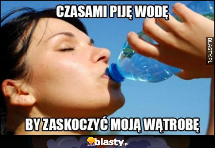 Czasami piję wodę żeby zaskoczyć moją wątrobę