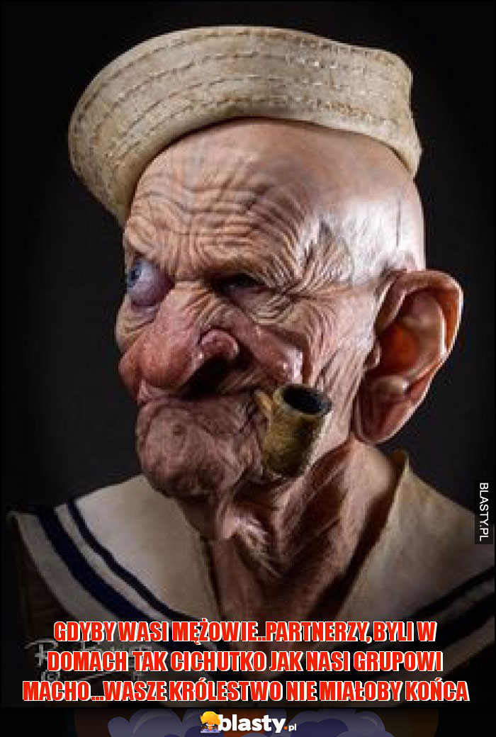 GDYBY WASI MĘŻOWIE..PARTNERZY, BYLI W DOMACH TAK CICHUTKO JAK NASI GRUPOWI MACHO...WASZE KRÓLESTWO NIE MIAŁOBY KOńca GDYBY WASI MĘŻOWIE..PARTNERZY, BYLI W DOMACH TAK CICHUTKO JAK NASI GRUPOWI MACHO...WASZE KRÓLESTWO NIE MIAŁOBY KOńca