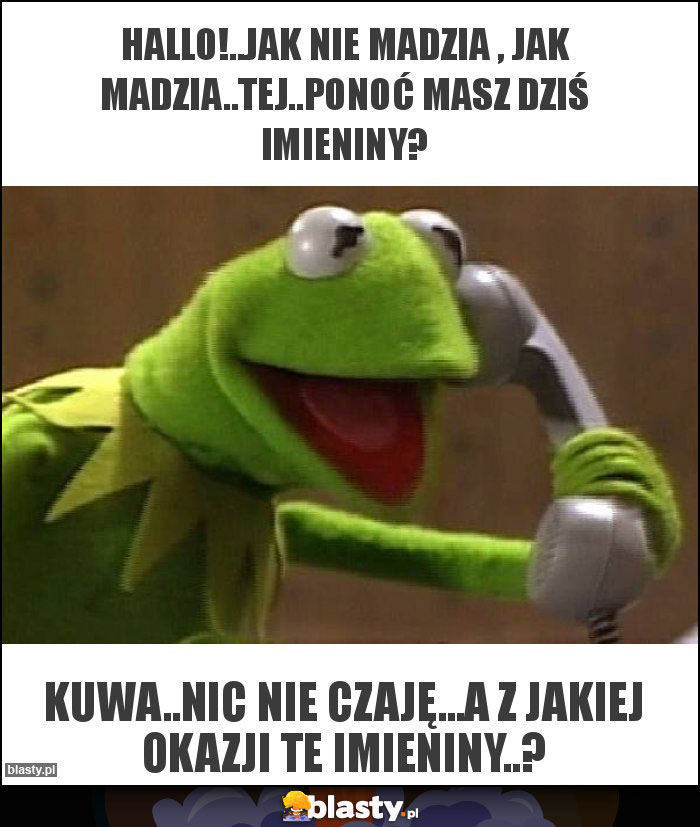HALLO!..JAK NIE MADZIA , JAK MADZIA..TEJ..PONOĆ MASZ DZIŚ IMIENINY? HALLO!..JAK NIE MADZIA , JAK MADZIA..TEJ..PONOĆ MASZ DZIŚ IMIENINY?