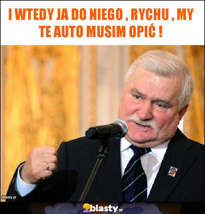 I wtedy ja do niego , Rychu , my te auto musim opić ! I wtedy ja do niego , Rychu , my te auto musim opić !