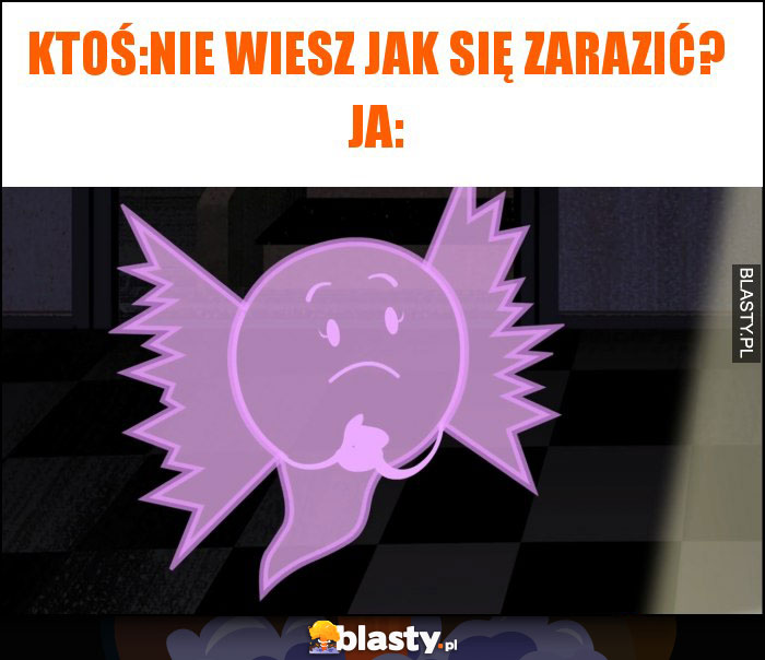 Ktoś:Nie wiesz jak się zarazić? Ja: Ktoś:Nie wiesz jak się zarazić? Ja: