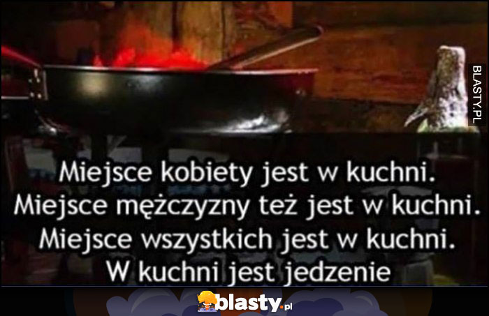 Miejsce kobiety jest w kuchni, miejsce mężczyzny też jest w kuchni, miejsce wszystkich jest w kuchni bo w kuchni jest jedzenie