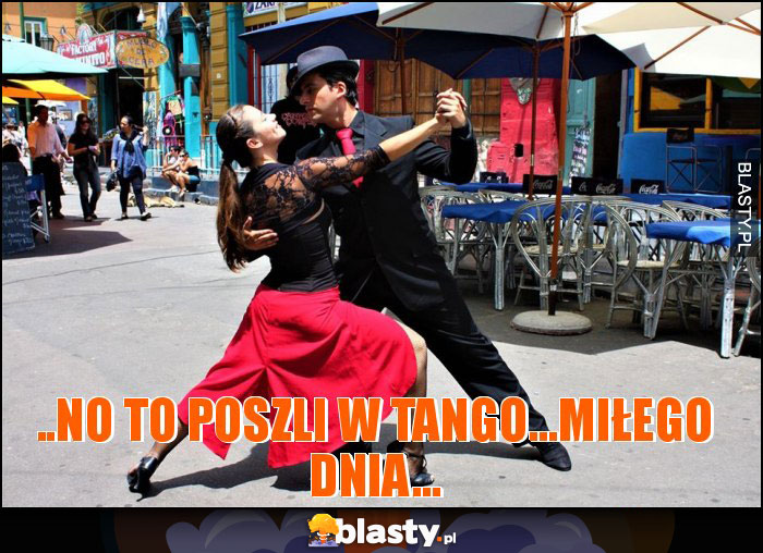 ..NO TO POSZLI W TANGO...MIŁEGO DNIA... ..NO TO POSZLI W TANGO...MIŁEGO DNIA...