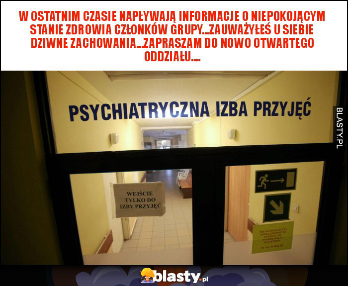 W OSTATNIM CZASIE NAPŁYWAJĄ INFORMACJE O NIEPOKOJĄCYM STANIE ZDROWIA CZŁONKÓW GRUPY...ZAUWAŻYŁEŚ U SIEBIE DZIWNE ZACHOWANIA...ZAPRASZAM DO NOWO OTWARTEGO ODDZIAŁU.... W OSTATNIM CZASIE NAPŁYWAJĄ INFORMACJE O NIEPOKOJĄCYM STANIE ZDROWIA CZŁONKÓW GRUPY...ZAUWAŻYŁEŚ U SIEBIE DZIWNE ZACHOWANIA...ZAPRASZAM DO NOWO OTWARTEGO ODDZIAŁU....