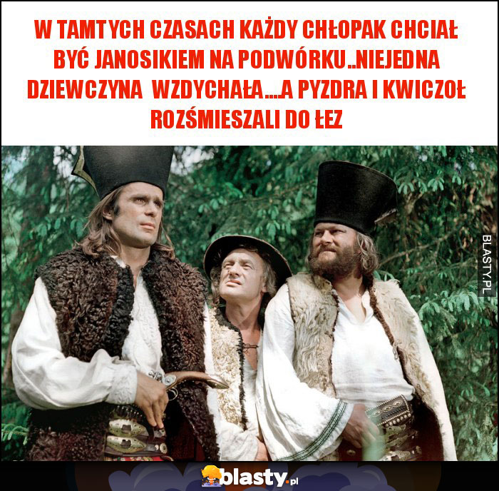 w tamtych czasach każdy chłopak chciał być janosikiem na podwórku..niejedna dziewczyna wzdychała....a pyzdra i kwiczoł rozśmieszali do łez w tamtych czasach każdy chłopak chciał być janosikiem na podwórku..niejedna dziewczyna wzdychała....a pyzdra i kwiczoł rozśmieszali do łez