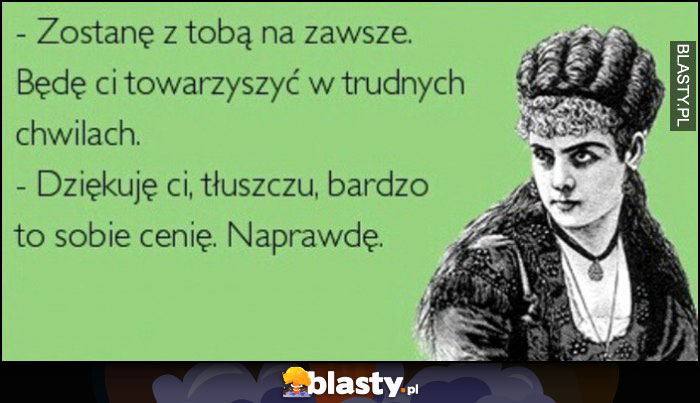 Zostane z tobą na zawsze będę ci towarzyszyć w trudnych chwilach, dziękuję ci tłuszczu, bardzo to obie cenię, naprawdę