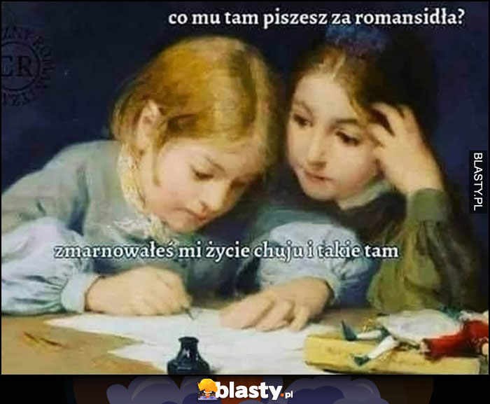 Co mu tam piszesz za romansidła? Zmarnowałeś mi życie chamie i takie tam