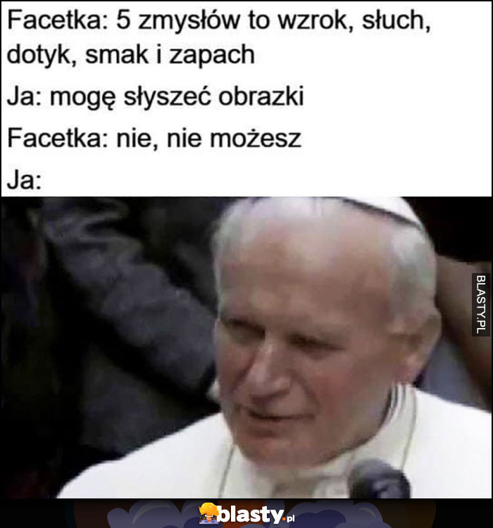 Facetka: 5 zmysłów to wzrok, słuch, dotyk, smak i zapach. Ja: mogę słyszeć obrazki, facetka: nie, nie możesz. Ja: papież Jan Paweł II: jeszcze jak