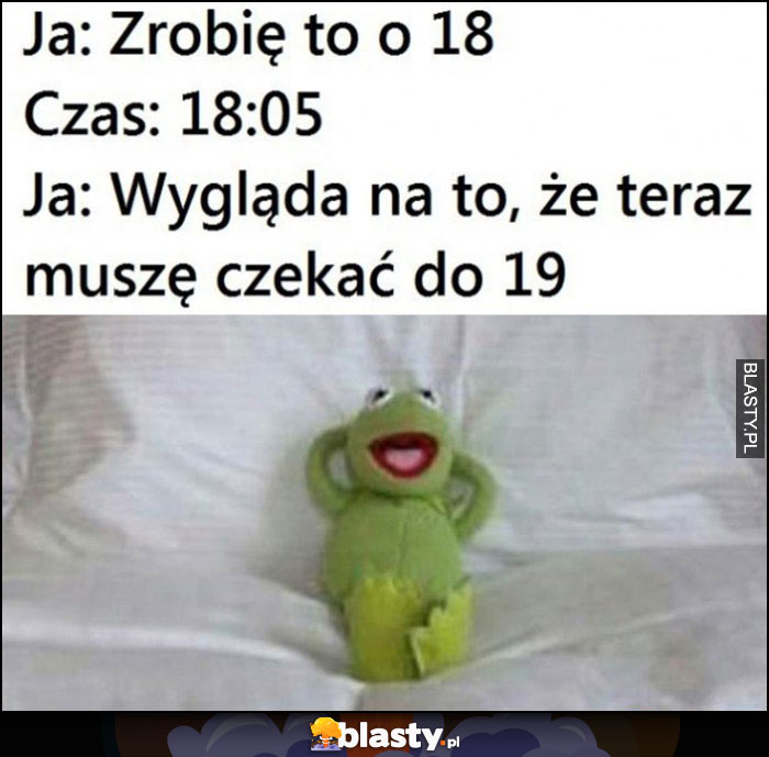 Ja: zrobię to o 18, czas: 18:05, ja: wygląda na to, że teraz muszę czekać do 19