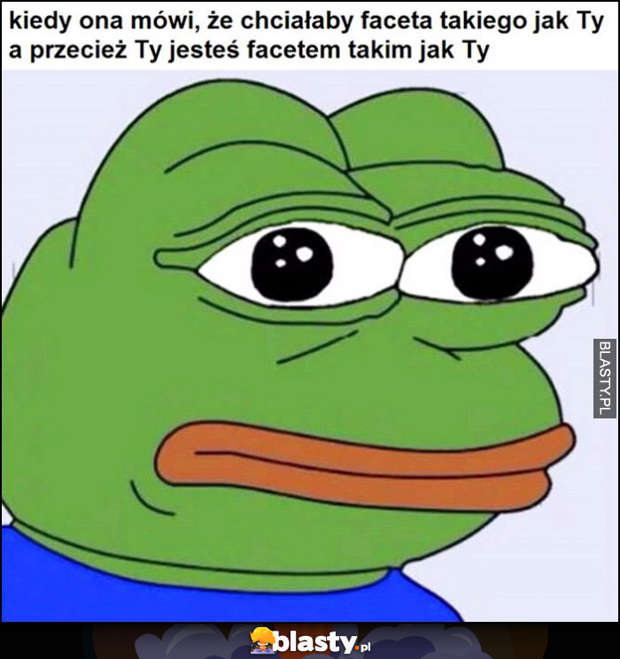 Kiedy ona mówi, że chciałaby faceta takiego jak Ty a przecież Ty jesteś facetem takim jak Ty smutna żaba Pepe