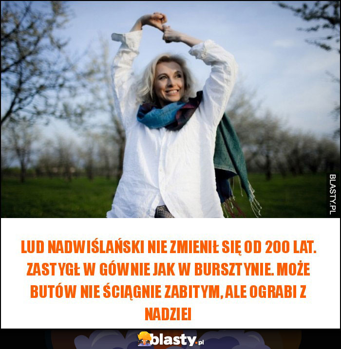 Lud nadwiślański nie zmienił się od 200 lat. Zastygł w gównie jak w bursztynie. Może butów nie ściągnie zabitym, ale ograbi z nadziei Lud nadwiślański nie zmienił się od 200 lat. Zastygł w gównie jak w bursztynie. Może butów nie ściągnie zabitym, ale ograbi z nadziei