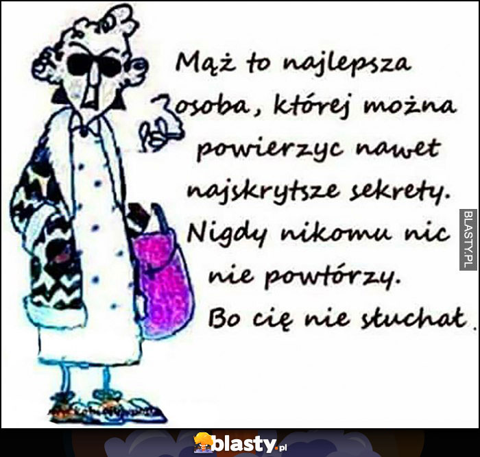 Mąż to najlepsza osoba której można powierzyć najskrytsze sekrety, nikomu nie powtórzy bo Cię nie słuchał