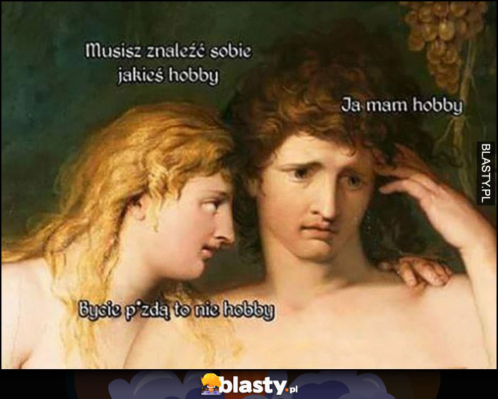 Musisz znaleźć sobie jakieś hobby, ja mam hobby, bycie piczką to nie hobby