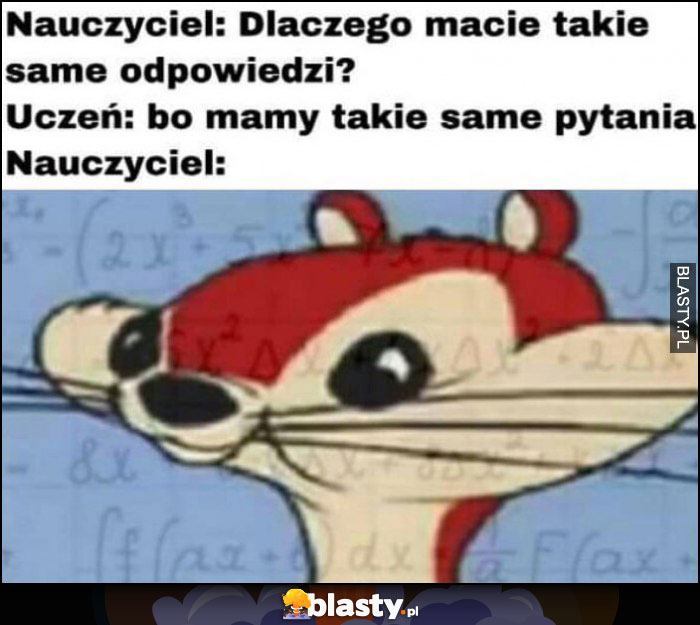 Nauczyciel: dlaczego macie takie same odpowiedzi? Uczeń: bo mamy takie same pytania