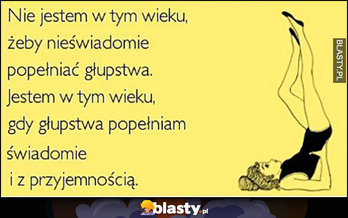 Nie jestem w tym wieku żeby nieświadomie popełniać głupstwa, popełniam je świadomie i z przyjemnością