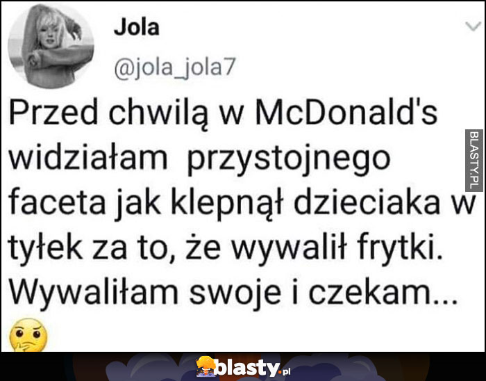 Przed chwilą w McDonalds widziałam przystojnego faceta jak klepnął dzieciaka w tyłek za to, że wywalił frytki. Wywaliłam swoje i czekam