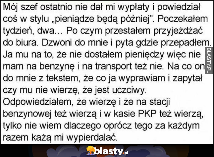 Szef nie dał wypłaty, przestałem przyjeżdżać do biura, zapytał czemu, bo nie mam na transport, zapytał czy mu nie wierzę, ja wierzę ale na stacji benzynowej i w PKP nie