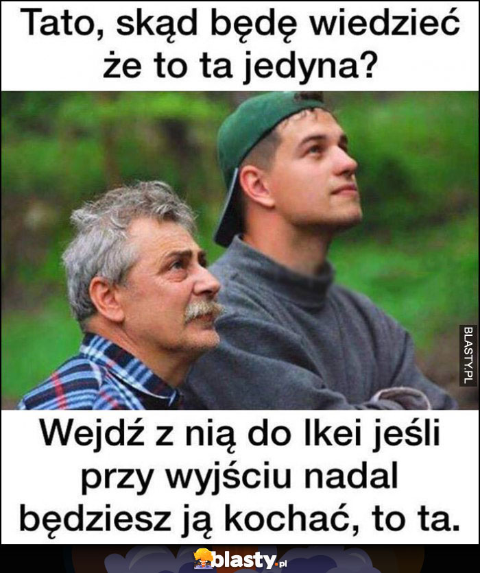 Tato skąd będę wiedzieć, że to ta jedyna, wejdź z nią do Ikei, jesli przy wyjściu nadal będziesz ją kochać to ta