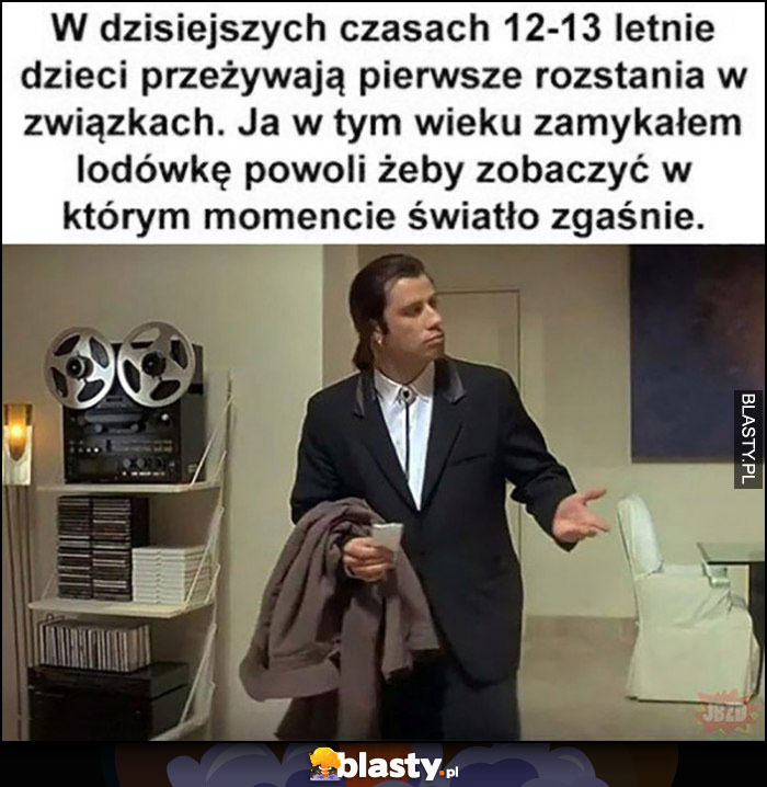 W dzisiejszych czasach dzieci przeżywają pierwsze rozstania w związkach, ja w tym wieku zamykałem lodówkę powoli żeby zobaczyć w którym momencie zgaśnie światło