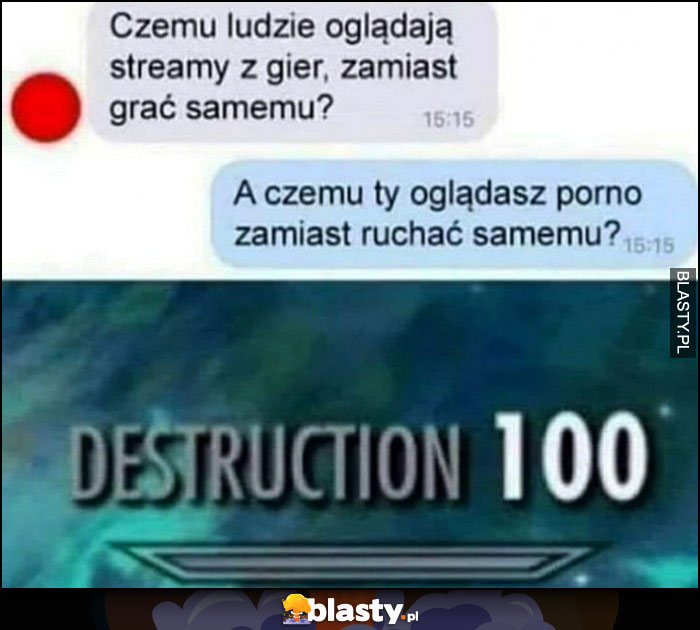 Czemu ludzie oglądają streamy z gier zamiast grać samemu? A czemu ty oglądasz filmy dla dorosłych zamiast robić to samemu? Destruction 100