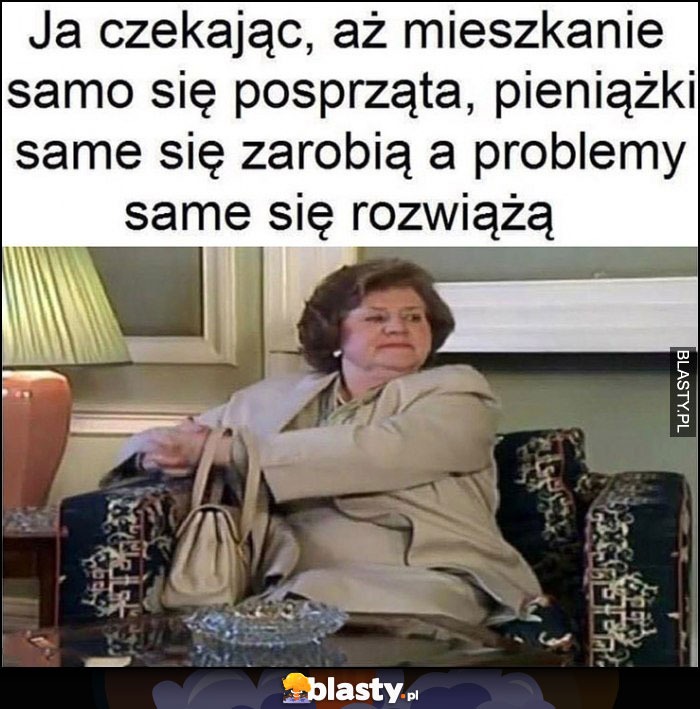 Ja czekając aż mieszkanie samo się posprząta, pieniążki same się zarobią, a problemy same się rozwiążą