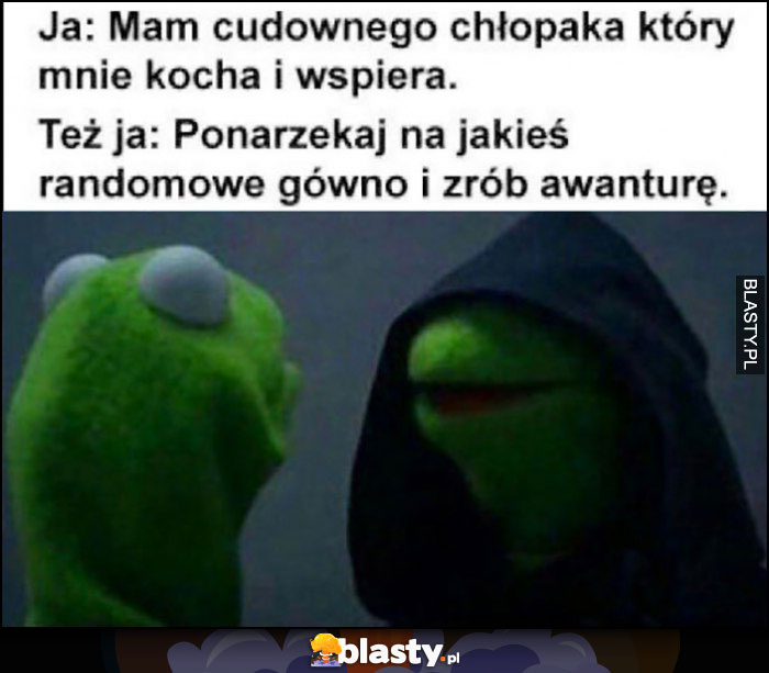 Ja: mam cudownego chłopaka, który mnie kocha i wspiera, też ja: ponarzekaj na jakies randomowe gówno i zrób awanturę Kermit