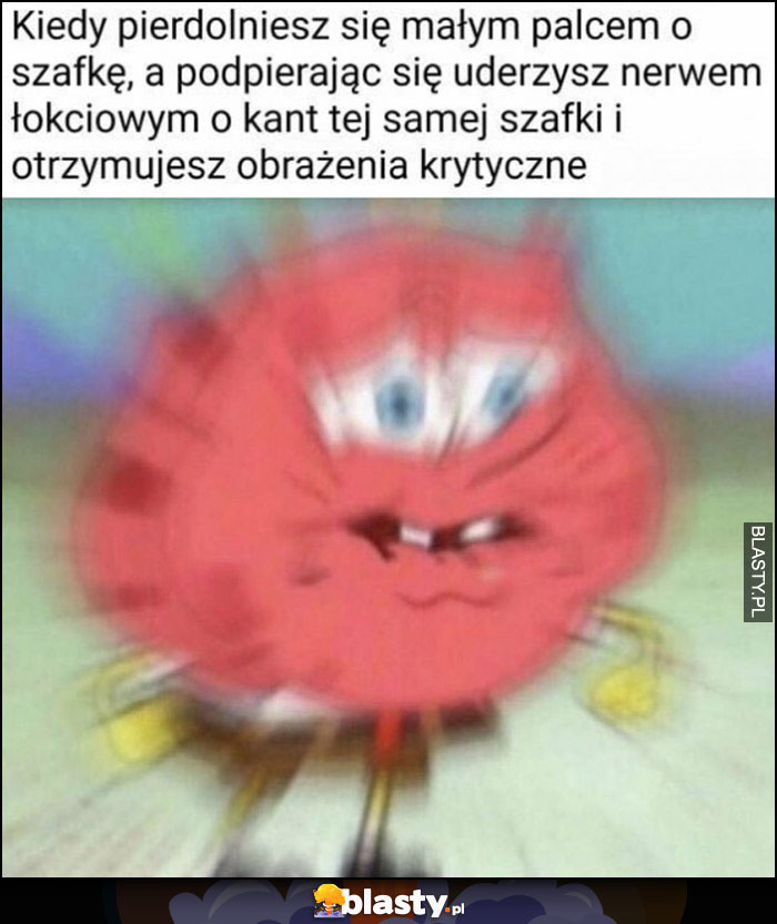 Kiedy pierdzielniesz się małym palcem o szafkę, a podpierając się uderzysz nerwem łokciowym o kant tej szafki i otrzymujesz obrażenia krytyczne Spongebob