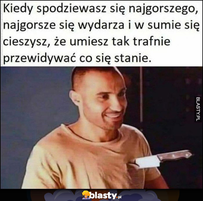 Kiedy spodziewasz się najgorszego, najgorsze się wydarza i w sumie się cieszysz, ze umiesz tak trafnie przewidywać co się stanie