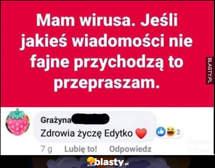 Mam wirusa jeśli jakieś wiadomości niefajne przychodzą to przepraszam, zdrowia życzę Edytko facebook