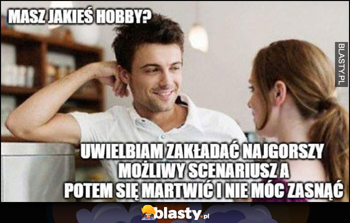 Masz jakieś hobby? Uwielbiam zakładać najgorszy możliwy scenariusz a potem się martwić i nie móc zasnąć