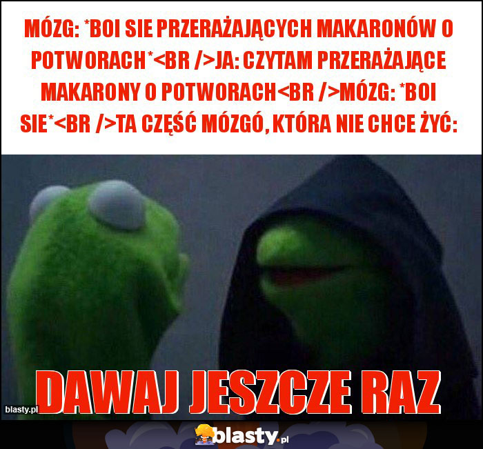 Mózg: *boi sie przerażających makaronów o potworach*
Ja: czytam przerażające makarony o potworach
Mózg: *boi sie*
Ta część mózgó, która nie chce żyć: Mózg: *boi sie przerażających makaronów o potworach*
Ja: czytam przerażające makarony o potworach
Mózg: *boi sie*
Ta część mózgó, która nie chce żyć: