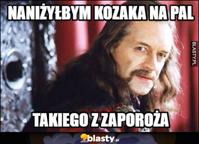 Naniżyłbym kozaka na pal, takiego z zaporoża