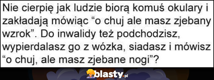 Nie cierpie jak ludzie biorą komuś okulary i mówią ale masz popsuty wzrok, do inwalidy też podchodzisz, wywalasz z wózka i mówisz ale masz zwalone nogi?