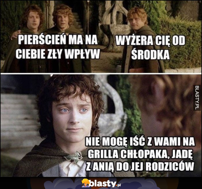 Pierścień ma na ciebie zły wpływ Frodo, nie mogę iść z wami na grilla chłopaki, jadę z Anią do jej rodziców