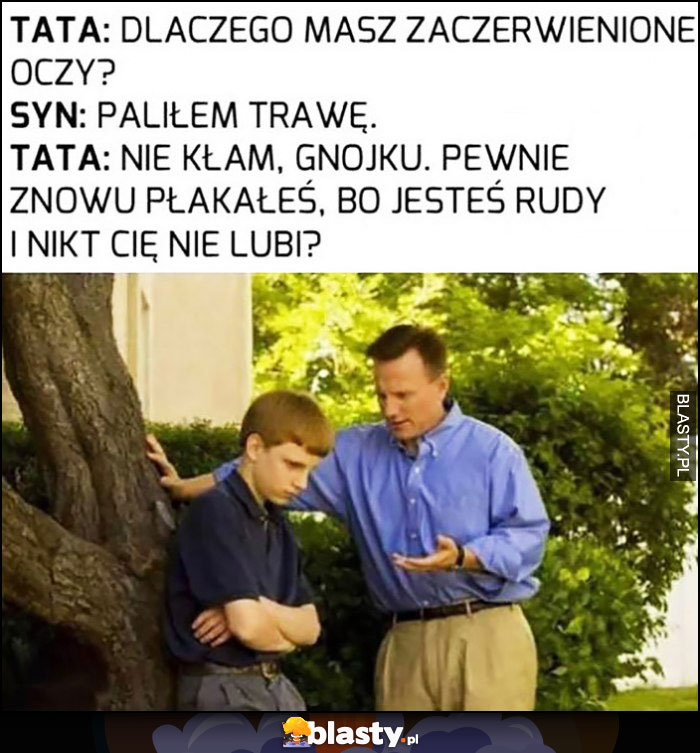 Tata: dlaczego masz czerwone oczy? Syn: paliłem trawkę, tata: nie kłam, pewnie znowu płakałeś, bo jesteś rudy i nikt cię nie lubi