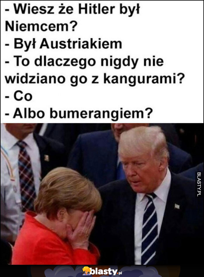 Trump Merkel wiesz, że hitler był Niemcem? Był Austriakiem. To dlaczego nigdy nie widziano go z kangurami albo z bumerangiem?