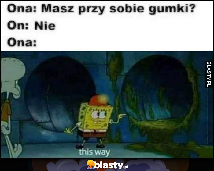 Ona: masz przy sobie gumki, on nie, ona: this way. Spongebob