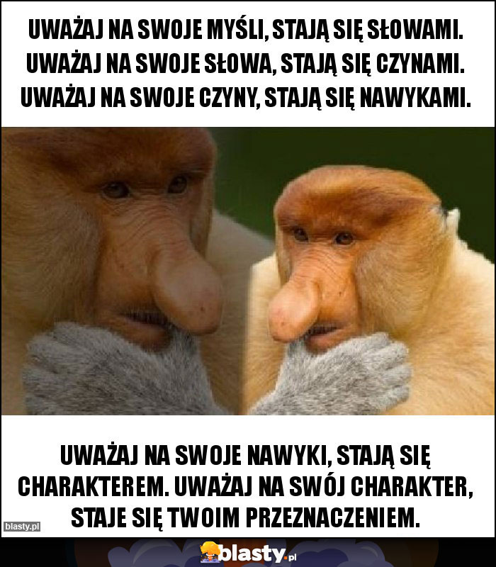 Uważaj na swoje myśli, stają się słowami. Uważaj na swoje słowa, stają się czynami. Uważaj na swoje czyny, stają się nawykami. Uważaj na swoje myśli, stają się słowami. Uważaj na swoje słowa, stają się czynami. Uważaj na swoje czyny, stają się nawykami.
