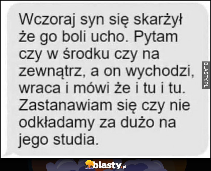 Wczoraj syn skarżył się, że boli go ucho, pytam czy w środku czy na zewnątrz, a on wychodzi, wraca i mówi, że tu i tu, zastanawiam się czy nie odkładamy za dużo na jego studia